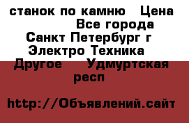 станок по камню › Цена ­ 29 000 - Все города, Санкт-Петербург г. Электро-Техника » Другое   . Удмуртская респ.